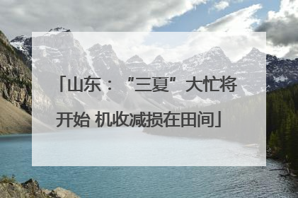 山东：“三夏”大忙将开始 机收减损在田间