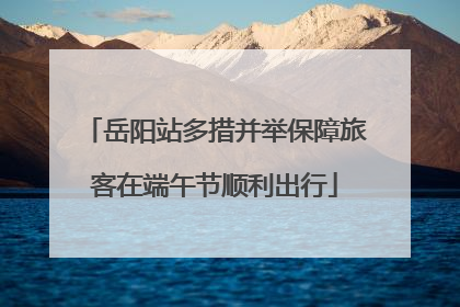 岳阳站多措并举保障旅客在端午节顺利出行