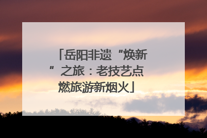 岳阳非遗“焕新”之旅：老技艺点燃旅游新烟火