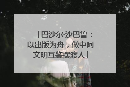 巴沙尔·沙巴鲁：以出版为舟，做中阿文明互鉴摆渡人