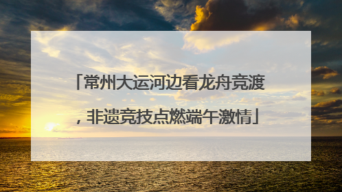 常州大运河边看龙舟竞渡，非遗竞技点燃端午激情