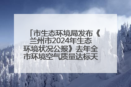 市生态环境局发布《兰州市2024年生态环境状况公报》去年全市环境空气质量达标天数301天
