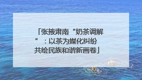张掖肃南“奶茶调解”：以茶为媒化纠纷 共绘民族和谐新画卷