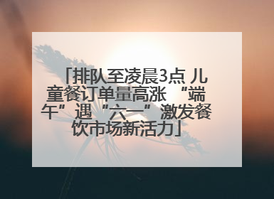 排队至凌晨3点 儿童餐订单量高涨 “端午”遇“六一”激发餐饮市场新活力