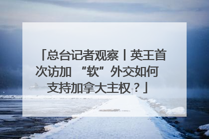 总台记者观察丨英王首次访加 “软”外交如何支持加拿大主权？