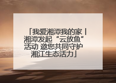我爱湘潭我的家丨湘潭发起“云放鱼”活动 邀您共同守护湘江生态活力