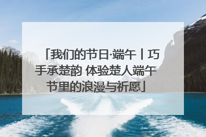 我们的节日·端午丨巧手承楚韵 体验楚人端午节里的浪漫与祈愿