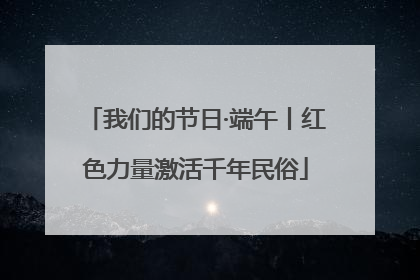 我们的节日·端午丨红色力量激活千年民俗