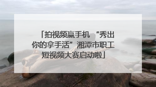 拍视频赢手机 “秀出你的拿手活”湘潭市职工短视频大赛启动啦