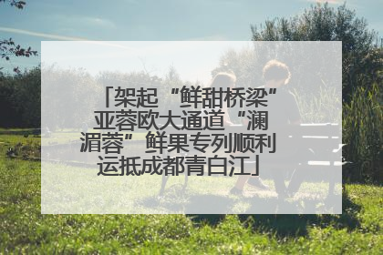 架起“鲜甜桥梁” 亚蓉欧大通道“澜湄蓉”鲜果专列顺利运抵成都青白江