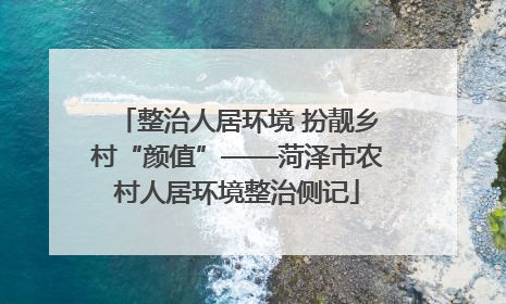 整治人居环境 扮靓乡村“颜值”——菏泽市农村人居环境整治侧记