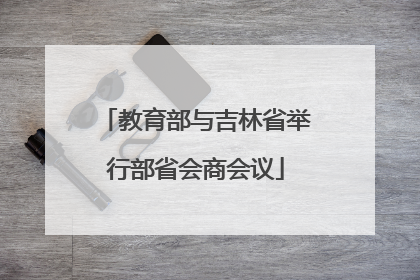 教育部与吉林省举行部省会商会议