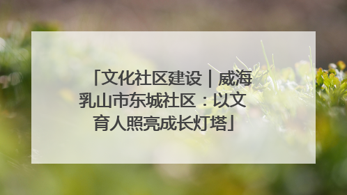 文化社区建设｜威海乳山市东城社区：以文育人照亮成长灯塔