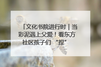 文化书院进行时｜当彩泥遇上父爱！看东方社区孩子们 “捏” 出心目中的爸爸