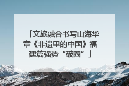 文旅融合书写山海华章《非遗里的中国》福建篇强势“破圈”