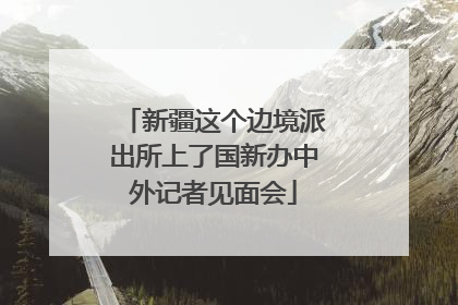 新疆这个边境派出所上了国新办中外记者见面会