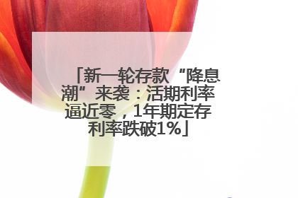 新一轮存款“降息潮”来袭：活期利率逼近零，1年期定存利率跌破1%