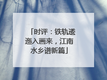 时评：铁轨逶迤入画来，江南水乡谱新篇