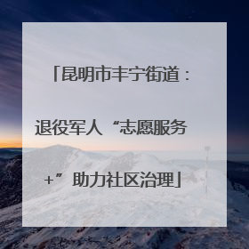 昆明市丰宁街道：退役军人“志愿服务+”助力社区治理
