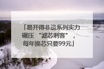 易开得非遗系列实力碾压 “滤芯刺客”，每年换芯只要99元