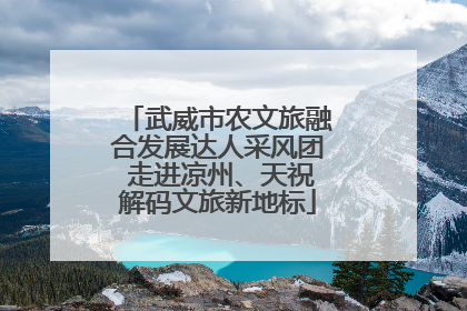 武威市农文旅融合发展达人采风团 走进凉州、天祝解码文旅新地标