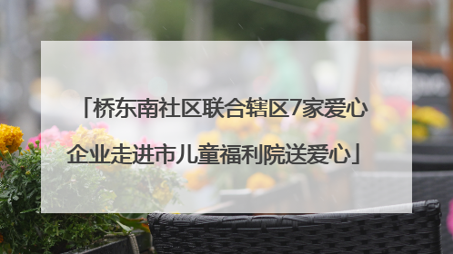 桥东南社区联合辖区7家爱心企业走进市儿童福利院送爱心