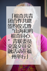 榕奇共青团合作共建签约仪式暨“山海和鸣 榕奇同心”青联委员交流交往交融活动在福州举行
