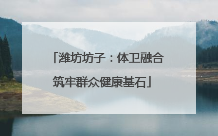 潍坊坊子：体卫融合筑牢群众健康基石