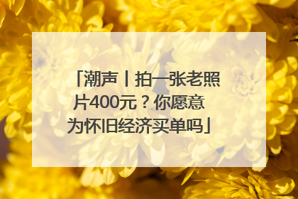 潮声丨拍一张老照片400元？你愿意为怀旧经济买单吗