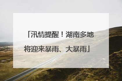 汛情提醒！湖南多地将迎来暴雨、大暴雨