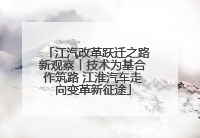 江汽改革跃迁之路新观察丨技术为基合作筑路 江淮汽车走向变革新征途