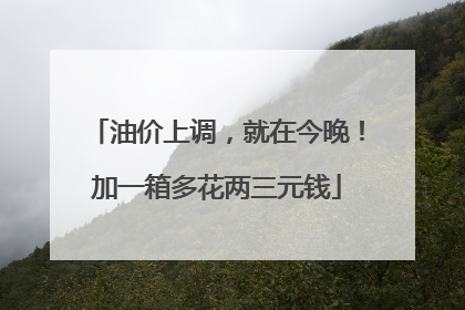 油价上调，就在今晚！加一箱多花两三元钱