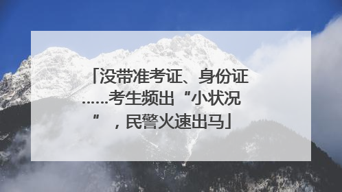 没带准考证、身份证……考生频出“小状况”，民警火速出马