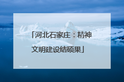 河北石家庄：精神文明建设结硕果