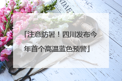 注意防暑！四川发布今年首个高温蓝色预警
