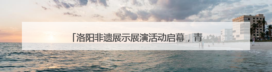 洛阳非遗展示展演活动启幕，青春力量让千年技艺“潮” 起来