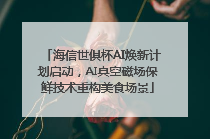 海信世俱杯AI焕新计划启动，AI真空磁场保鲜技术重构美食场景