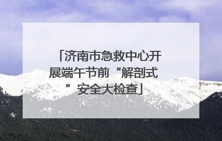 济南市急救中心开展端午节前“解剖式”安全大检查
