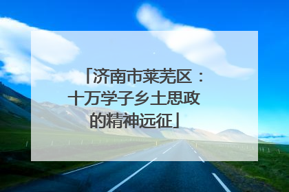 济南市莱芜区：十万学子乡土思政的精神远征