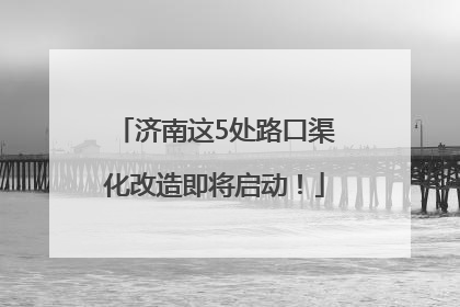 济南这5处路口渠化改造即将启动！