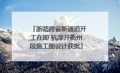 浙赣跨省新通道开工在即 杭淳开衢州段施工图设计获批