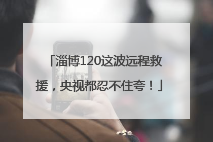 淄博120这波远程救援，央视都忍不住夸！