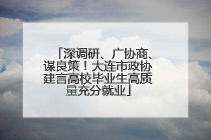 深调研、广协商、谋良策！大连市政协建言高校毕业生高质量充分就业