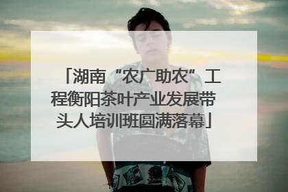湖南“农广助农”工程衡阳茶叶产业发展带头人培训班圆满落幕