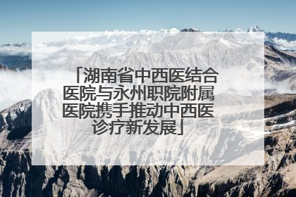 湖南省中西医结合医院与永州职院附属医院携手推动中西医诊疗新发展