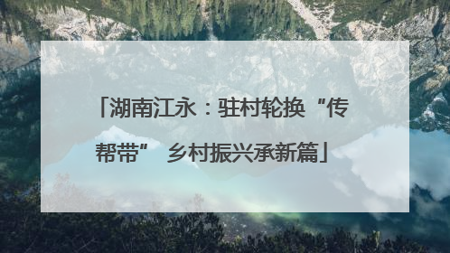 湖南江永：驻村轮换“传帮带” 乡村振兴承新篇