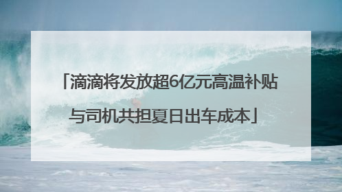 滴滴将发放超6亿元高温补贴 与司机共担夏日出车成本