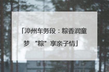 漳州车务段：粽香润童梦 “粽”享亲子情