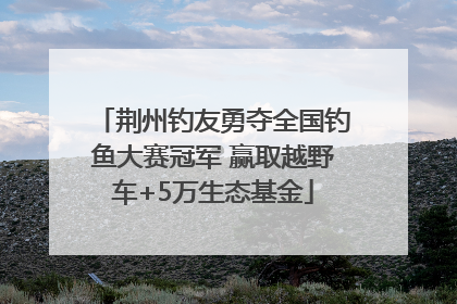 荆州钓友勇夺全国钓鱼大赛冠军 赢取越野车+5万生态基金