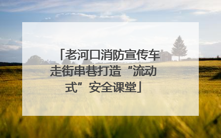 老河口消防宣传车走街串巷打造“流动式”安全课堂